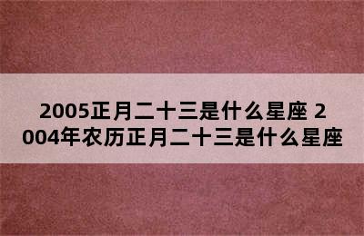 2005正月二十三是什么星座 2004年农历正月二十三是什么星座